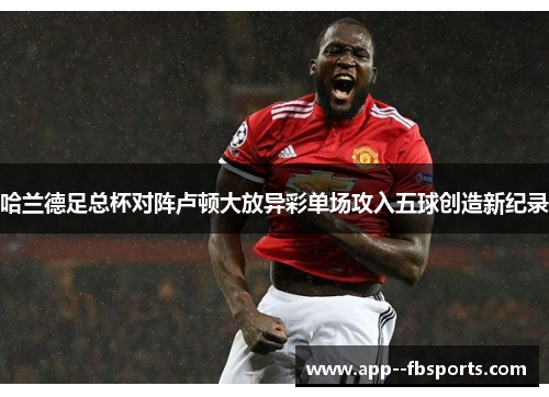 哈兰德足总杯对阵卢顿大放异彩单场攻入五球创造新纪录 哈兰德足总杯对阵卢顿大放异彩单场攻入五球创造新纪录
