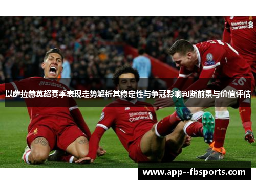 以萨拉赫英超赛季表现走势解析其稳定性与争冠影响判断前景与价值评估 以萨拉赫英超赛季表现走势解析其稳定性与争冠影响判断前景与价值评估